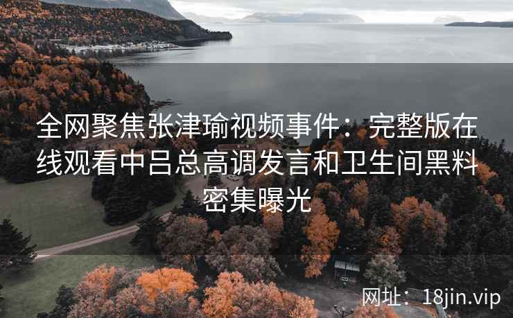 全网聚焦张津瑜视频事件:完整版在线观看中吕总高调发言和卫生间黑料密集曝光 全网聚焦张津瑜视频事件:完整版在线观看中吕总高调发言和卫生间黑料密集曝光