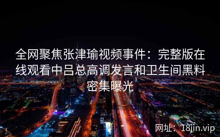 全网聚焦张津瑜视频事件:完整版在线观看中吕总高调发言和卫生间黑料密集曝光 全网聚焦张津瑜视频事件:完整版在线观看中吕总高调发言和卫生间黑料密集曝光