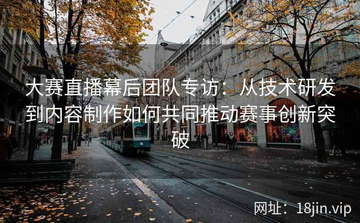 大赛直播幕后团队专访：从技术研发到内容制作如何共同推动赛事创新突破
