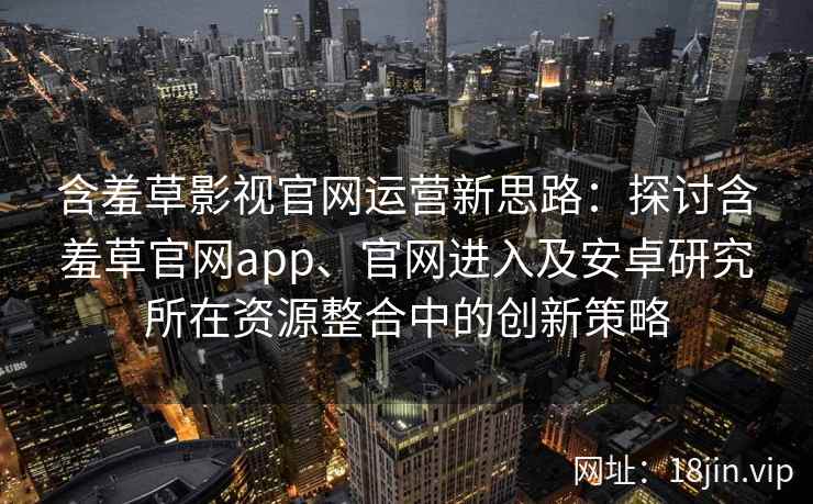 含羞草影视官网运营新思路:探讨含羞草官网app、官网进入及安卓研究所在资源整合中的创新策略 含羞草影视官网运营新思路:探讨含羞草官网app、官网进入及安卓研究所在资源整合中的创新策略