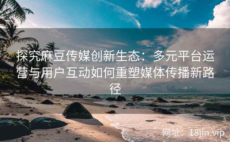探究麻豆传媒创新生态：多元平台运营与用户互动如何重塑媒体传播新路径