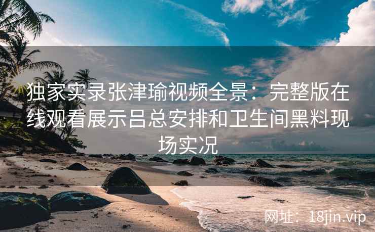 独家实录张津瑜视频全景:完整版在线观看展示吕总安排和卫生间黑料现场实况 独家实录张津瑜视频全景:完整版在线观看展示吕总安排和卫生间黑料现场实况