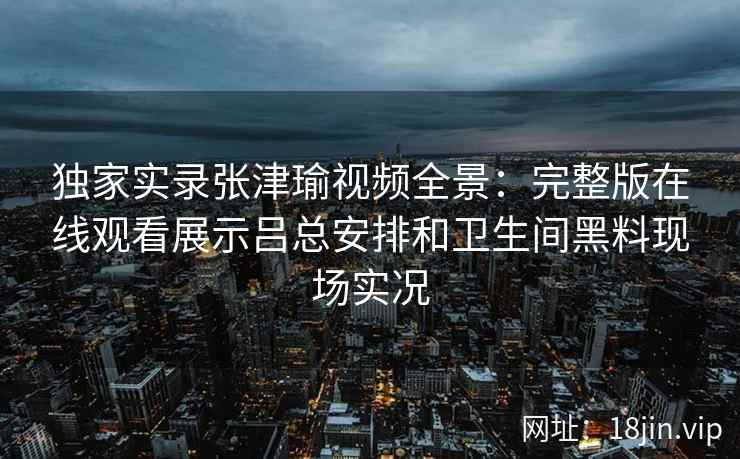 独家实录张津瑜视频全景:完整版在线观看展示吕总安排和卫生间黑料现场实况 独家实录张津瑜视频全景:完整版在线观看展示吕总安排和卫生间黑料现场实况