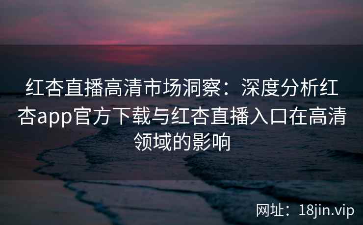 红杏直播高清市场洞察:深度分析红杏app官方下载与红杏直播入口在高清领域的影响 红杏直播高清市场洞察:深度分析红杏app官方下载与红杏直播入口在高清领域的影响