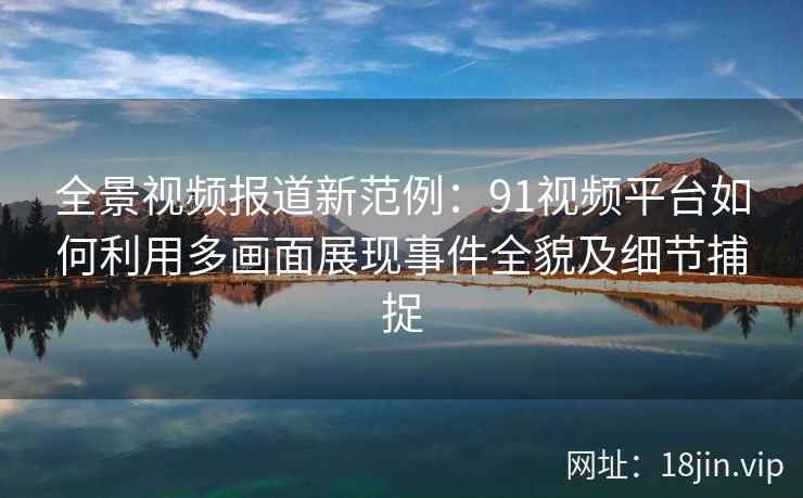 全景视频报道新范例:91视频平台如何利用多画面展现事件全貌及细节捕捉 全景视频报道新范例:91视频平台如何利用多画面展现事件全貌及细节捕捉