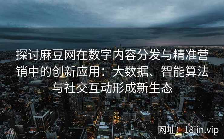 探讨麻豆网在数字内容分发与精准营销中的创新应用：大数据、智能算法与社交互动形成新生态