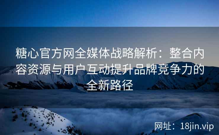 糖心官方网全媒体战略解析：整合内容资源与用户互动提升品牌竞争力的全新路径