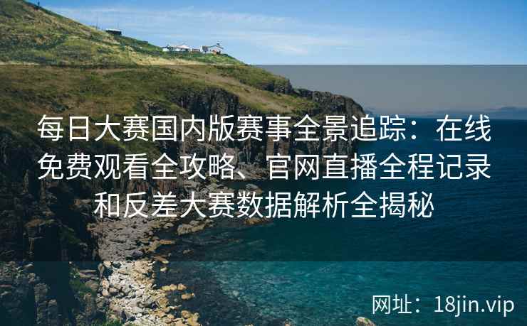 每日大赛国内版赛事全景追踪：在线免费观看全攻略、官网直播全程记录和反差大赛数据解析全揭秘
