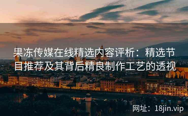 果冻传媒在线精选内容评析：精选节目推荐及其背后精良制作工艺的透视